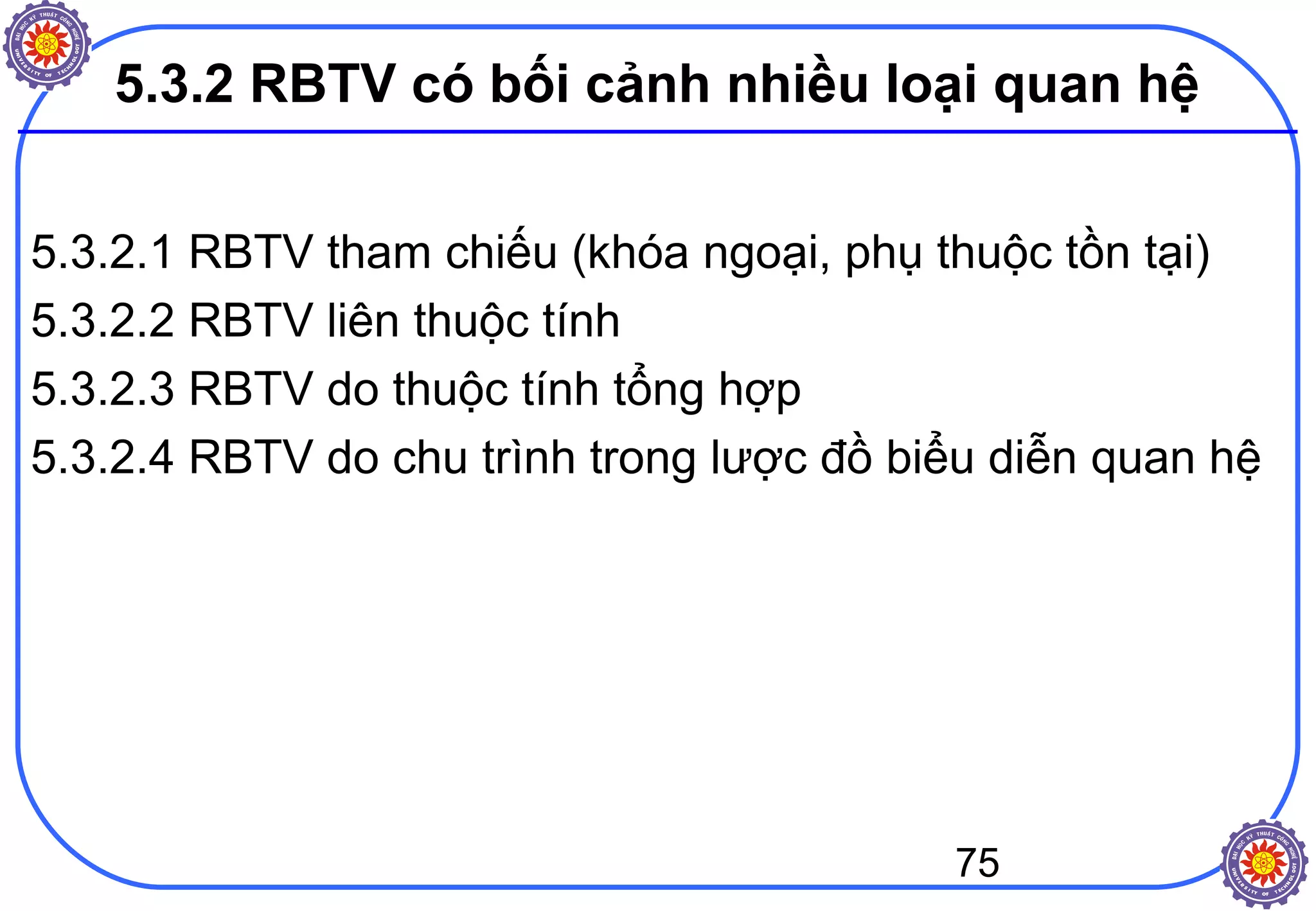 75
5.3.2 RBTV có bối cảnh nhiều loại quan hệ
5.3.2.1 RBTV tham chiếu (khóa ngoại, phụ thuộc tồn tại)
5.3.2.2 RBTV liên thuộc tính
5.3.2.3 RBTV do thuộc tính tổng hợp
5.3.2.4 RBTV do chu trình trong lược đồ biểu diễn quan hệ
 