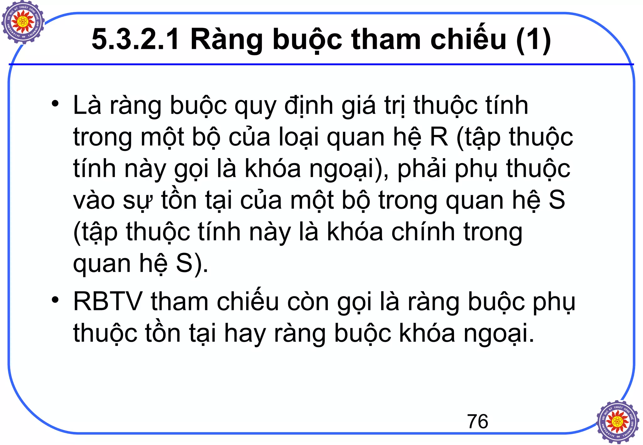 76
5.3.2.1 Ràng buộc tham chiếu (1)
• Là ràng buộc quy định giá trị thuộc tính
trong một bộ của loại quan hệ R (tập thuộc
tính này gọi là khóa ngoại), phải phụ thuộc
vào sự tồn tại của một bộ trong quan hệ S
(tập thuộc tính này là khóa chính trong
quan hệ S).
• RBTV tham chiếu còn gọi là ràng buộc phụ
thuộc tồn tại hay ràng buộc khóa ngoại.
 