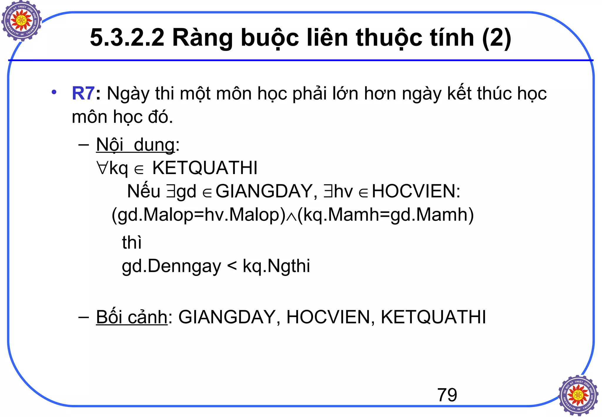 79
5.3.2.2 Ràng buộc liên thuộc tính (2)
• R7: Ngày thi một môn học phải lớn hơn ngày kết thúc học
môn học đó.
– Nội dung:
∀kq ∈ KETQUATHI
Nếu ∃gd ∈GIANGDAY, ∃hv ∈HOCVIEN:
(gd.Malop=hv.Malop)∧(kq.Mamh=gd.Mamh)
thì
gd.Denngay < kq.Ngthi
– Bối cảnh: GIANGDAY, HOCVIEN, KETQUATHI
 