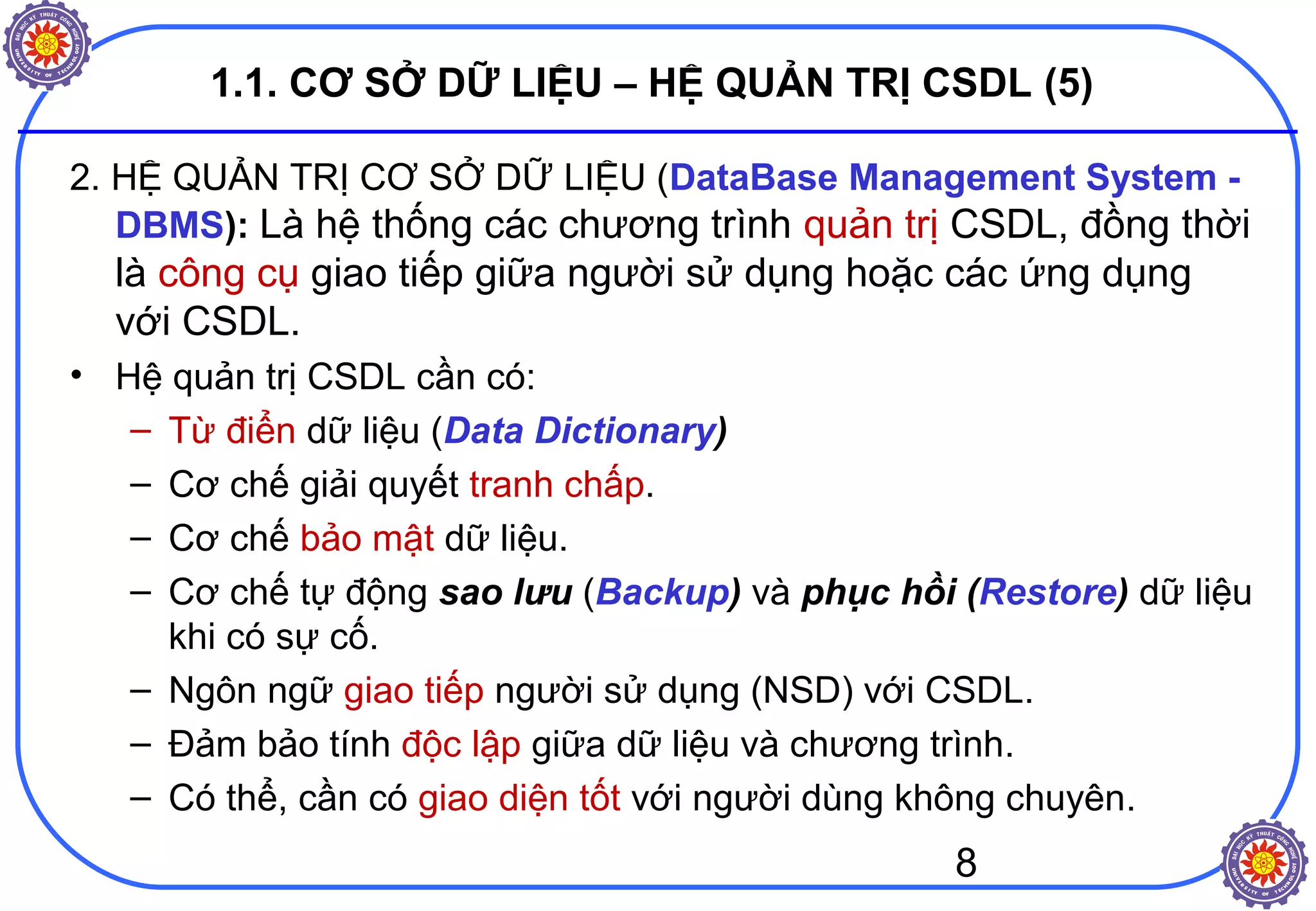 8
1.1. CƠ SỞ DỮ LIỆU – HỆ QUẢN TRỊ CSDL (5)
2. HỆ QUẢN TRỊ CƠ SỞ DỮ LIỆU (DataBase Management System -
DBMS): Là hệ thống các chương trình quản trị CSDL, đồng thời
là công cụ giao tiếp giữa người sử dụng hoặc các ứng dụng
với CSDL.
• Hệ quản trị CSDL cần có:
– Từ điển dữ liệu (Data Dictionary)
– Cơ chế giải quyết tranh chấp.
– Cơ chế bảo mật dữ liệu.
– Cơ chế tự động sao lưu (Backup) và phục hồi (Restore) dữ liệu
khi có sự cố.
– Ngôn ngữ giao tiếp người sử dụng (NSD) với CSDL.
– Đảm bảo tính độc lập giữa dữ liệu và chương trình.
– Có thể, cần có giao diện tốt với người dùng không chuyên.
 