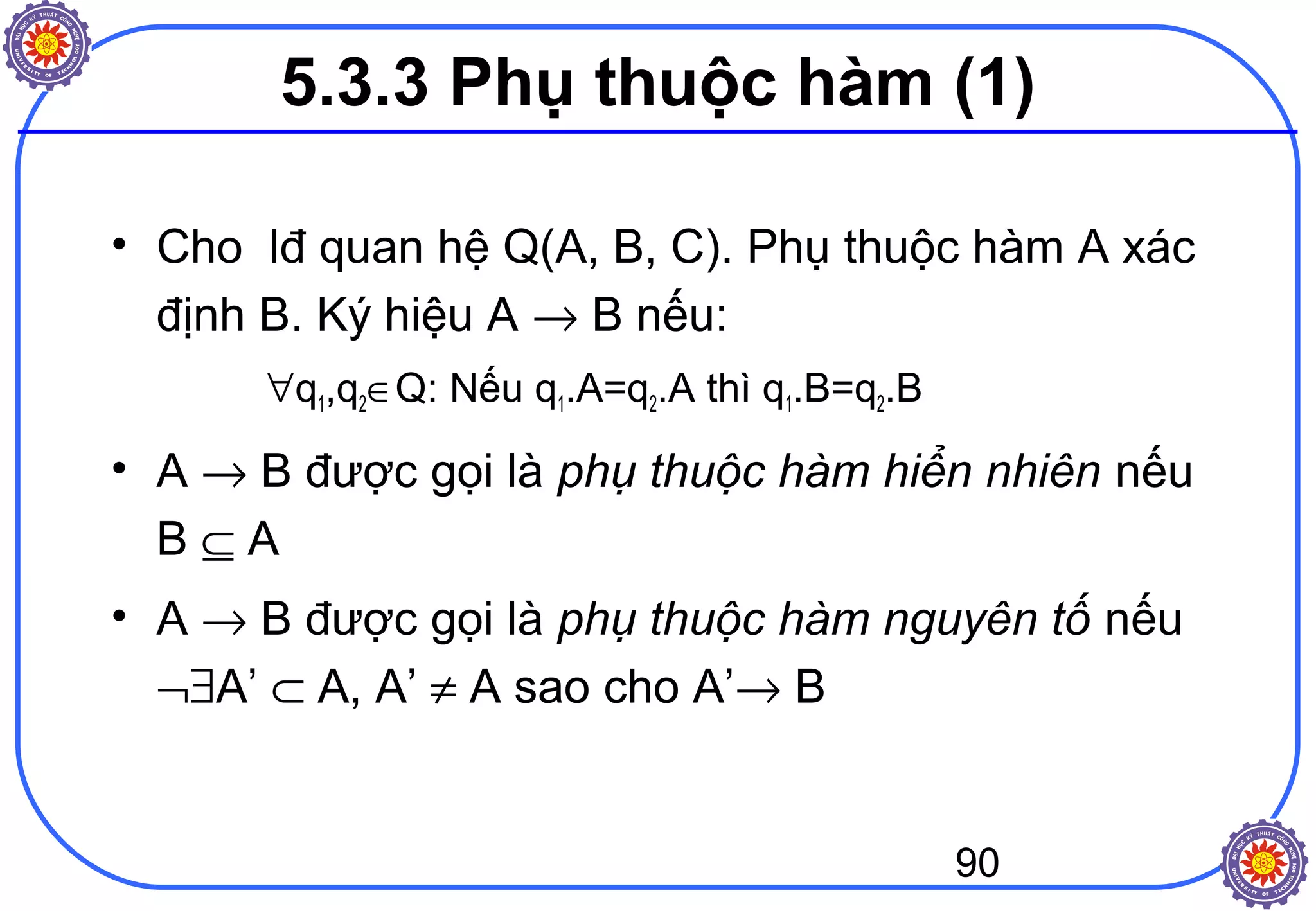 90
5.3.3 Phụ thuộc hàm (1)
• Cho lđ quan hệ Q(A, B, C). Phụ thuộc hàm A xác
định B. Ký hiệu A → B nếu:
∀q1,q2∈Q: Nếu q1.A=q2.A thì q1.B=q2.B
• A → B được gọi là phụ thuộc hàm hiển nhiên nếu
B ⊆ A
• A → B được gọi là phụ thuộc hàm nguyên tố nếu
¬∃A’ ⊂ A, A’ ≠ A sao cho A’→ B
 