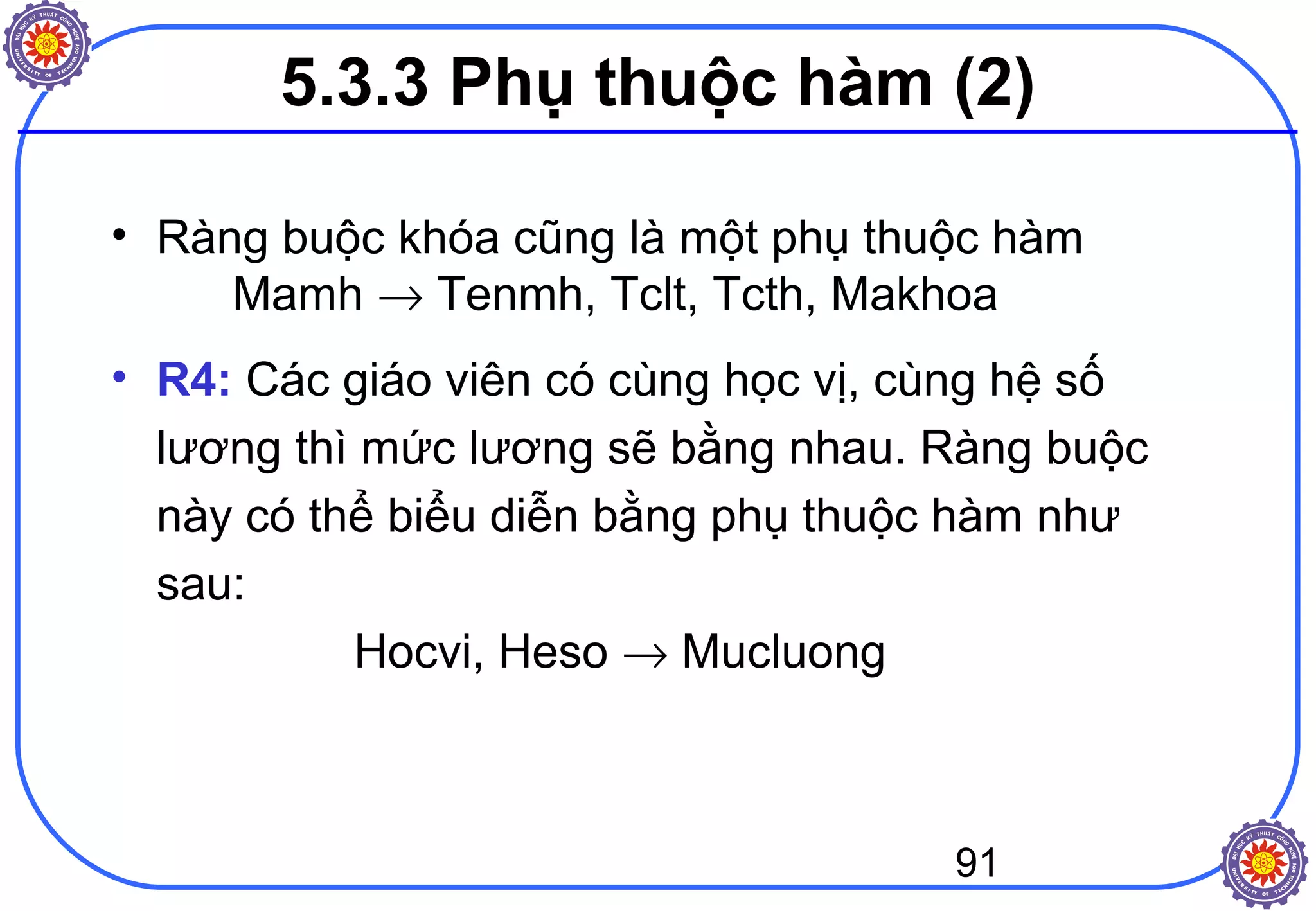 91
• Ràng buộc khóa cũng là một phụ thuộc hàm
Mamh → Tenmh, Tclt, Tcth, Makhoa
• R4: Các giáo viên có cùng học vị, cùng hệ số
lương thì mức lương sẽ bằng nhau. Ràng buộc
này có thể biểu diễn bằng phụ thuộc hàm như
sau:
Hocvi, Heso → Mucluong
5.3.3 Phụ thuộc hàm (2)
 
