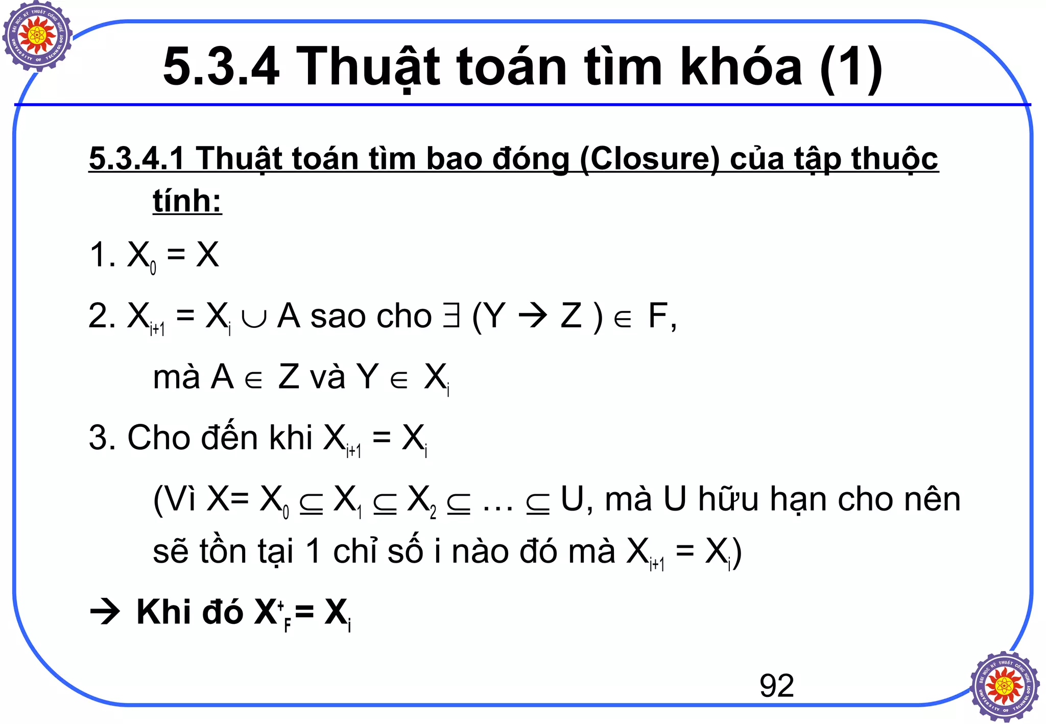 92
5.3.4 Thuật toán tìm khóa (1)
5.3.4.1 Thuật toán tìm bao đóng (Closure) của tập thuộc
tính:
1. X0 = X
2. Xi+1 = Xi ∪ A sao cho ∃ (Y  Z ) ∈ F,
mà A ∈ Z và Y ∈ Xi
3. Cho đến khi Xi+1 = Xi
(Vì X= X0 ⊆ X1 ⊆ X2 ⊆ … ⊆ U, mà U hữu hạn cho nên
sẽ tồn tại 1 chỉ số i nào đó mà Xi+1 = Xi)
 Khi đó X+
F = Xi
 