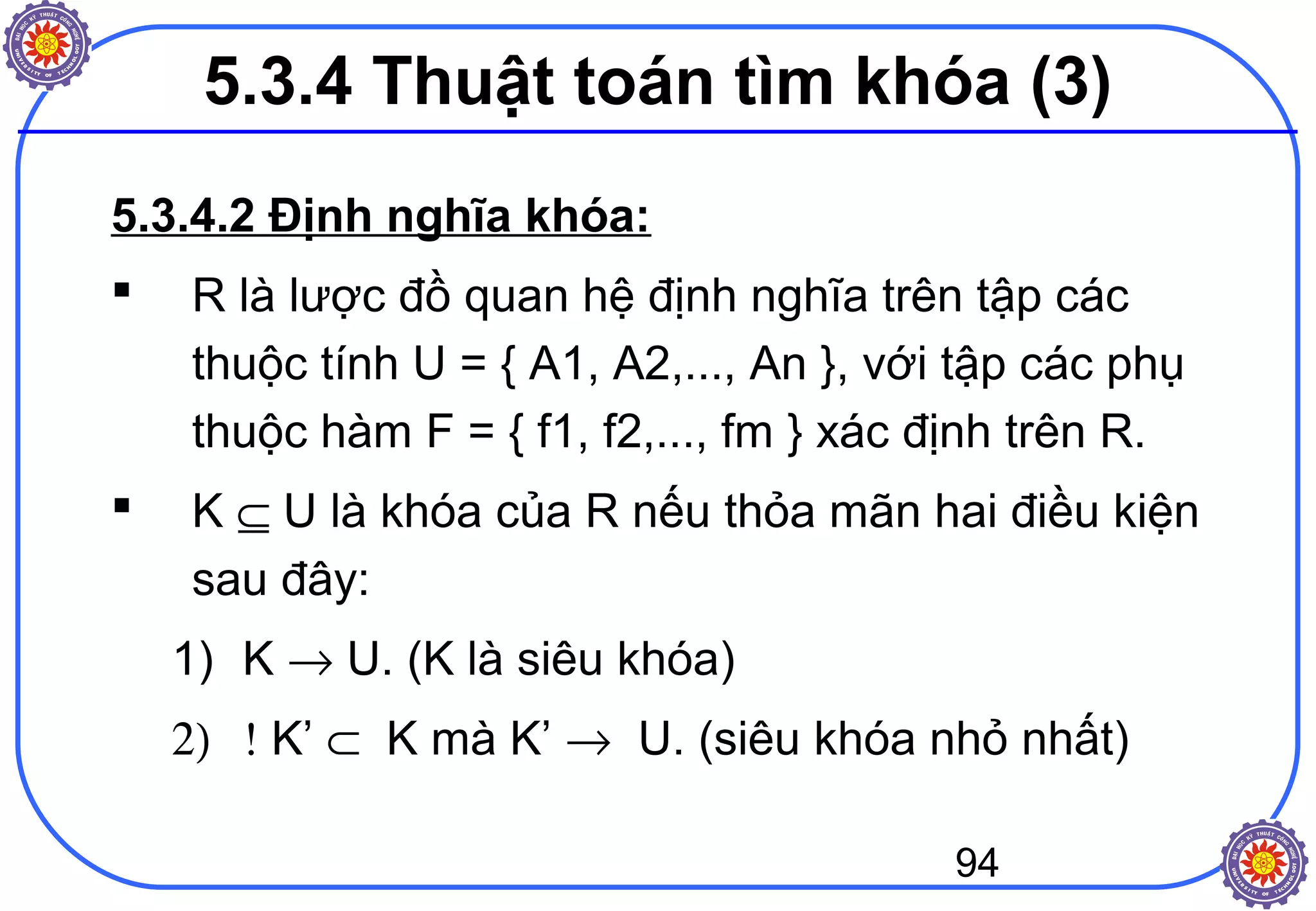 94
5.3.4.2 Định nghĩa khóa:
 R là lược đồ quan hệ định nghĩa trên tập các
thuộc tính U = { A1, A2,..., An }, với tập các phụ
thuộc hàm F = { f1, f2,..., fm } xác định trên R.
 K ⊆ U là khóa của R nếu thỏa mãn hai điều kiện
sau đây:
1) K → U. (K là siêu khóa)
2) ! K’ ⊂ K mà K’ → U. (siêu khóa nhỏ nhất)
5.3.4 Thuật toán tìm khóa (3)
 