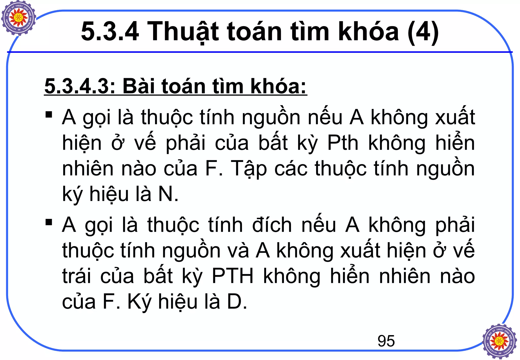 95
5.3.4.3: Bài toán tìm khóa:
 A gọi là thuộc tính nguồn nếu A không xuất
hiện ở vế phải của bất kỳ Pth không hiển
nhiên nào của F. Tập các thuộc tính nguồn
ký hiệu là N.
 A gọi là thuộc tính đích nếu A không phải
thuộc tính nguồn và A không xuất hiện ở vế
trái của bất kỳ PTH không hiển nhiên nào
của F. Ký hiệu là D.
5.3.4 Thuật toán tìm khóa (4)
 