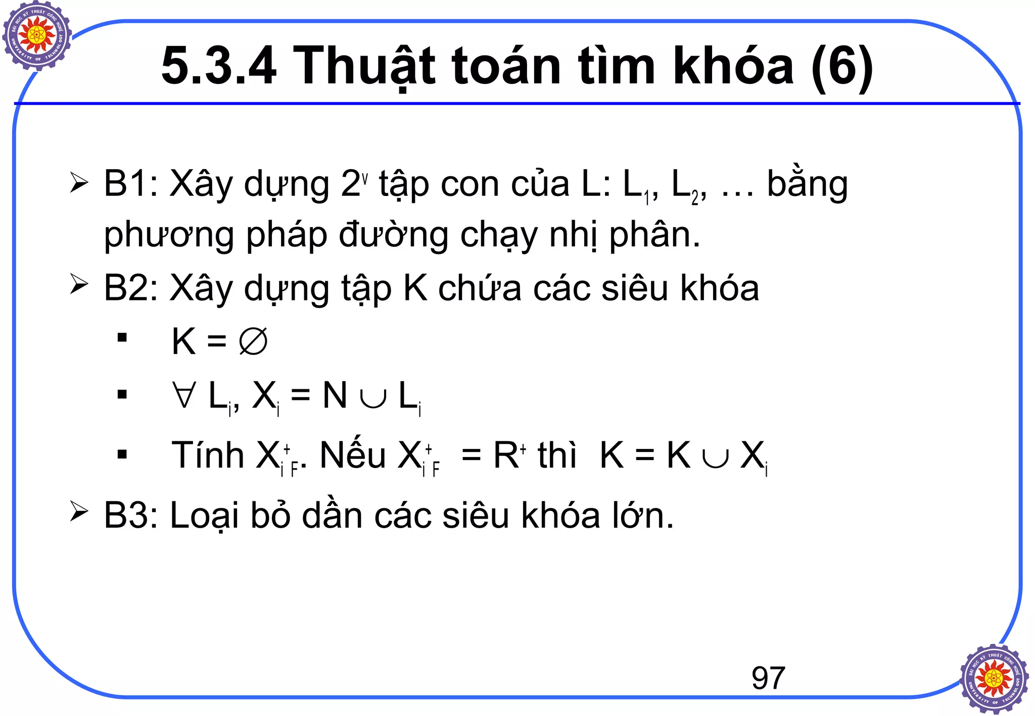 97
 B1: Xây dựng 2v
tập con của L: L1, L2, … bằng
phương pháp đường chạy nhị phân.
 B2: Xây dựng tập K chứa các siêu khóa
 K = ∅
 ∀ Li, Xi = N ∪ Li
 Tính Xi
+
F. Nếu Xi
+
F = R+
thì K = K ∪ Xi
 B3: Loại bỏ dần các siêu khóa lớn.
5.3.4 Thuật toán tìm khóa (6)
 
