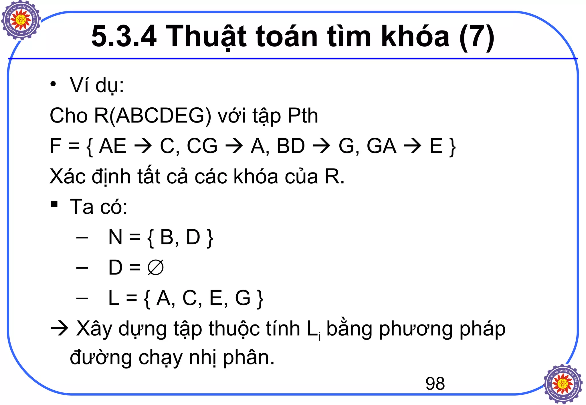 98
• Ví dụ:
Cho R(ABCDEG) với tập Pth
F = { AE  C, CG  A, BD  G, GA  E }
Xác định tất cả các khóa của R.
 Ta có:
– N = { B, D }
– D = ∅
– L = { A, C, E, G }
 Xây dựng tập thuộc tính Li bằng phương pháp
đường chạy nhị phân.
5.3.4 Thuật toán tìm khóa (7)
 