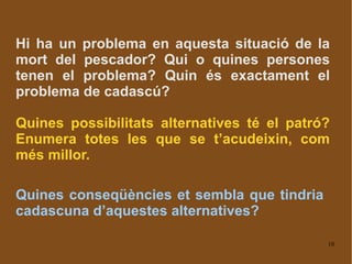 Hi ha un problema en aquesta situació de la mort del pescador? Qui o quines persones tenen el problema? Quin és exactament el problema de cadascú? Quines possibilitats alternatives té el patró? Enumera totes les que se t’acudeixin, com més millor. Quines conseqüències et sembla que tindria cadascuna d’aquestes alternatives? 