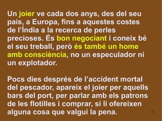 Un  joier  ve cada dos anys, des del seu país, a Europa, fins a aquestes costes de l’Índia a la recerca de perles precioses. És  bon negociant  i coneix bé el seu treball, però  és també un home amb consciència , no un especulador ni un explotador. Pocs dies després de l’accident mortal del pescador, apareix el joier per aquells bars del port, per parlar amb els patrons de les flotilles i comprar, si li ofereixen alguna cosa que valgui la pena.  