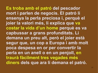 Es troba amb el patró  del pescador mort i parlen de negocis. El patró li ensenya la perla preciosa i, perquè el joier la valori més, li explica que  va costar la vida d’un home  perquè es va capbussar a grans profunditats.  Li demana un preu alt, però el joier està segur que, un cop a Europa i amb molt poca despesa en or per convertir la perla en un anell o en un penjoll,  en traurà fàcilment tres vegades més diners  dels que ara li demana el patró.   