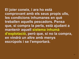 El joier coneix, i ara ho està comprovant amb els seus propis ulls, les condicions inhumanes en què treballen aquells pescadors. Pensa que, si compra la perla, està ajudant a mantenir aquell  sistema inhumà d’explotació , però que, si no la compra, en vindrà un altre amb menys escrúpols i se l’emportarà. 