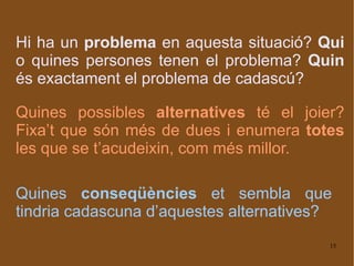 Hi ha un  problema  en aquesta situació?  Qui  o quines persones tenen el problema?  Quin  és exactament el problema de cadascú? Quines possibles  alternatives  té el joier? Fixa’t que són més de dues i enumera  totes  les que se t’acudeixin, com més millor. Quines  conseqüències  et sembla que tindria cadascuna d’aquestes alternatives? 