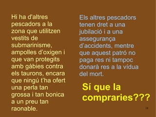 Hi ha d'altres pescadors a la zona que utilitzen vestits de submarinisme, ampolles d’oxigen i que van protegits amb gàbies contra els taurons, encara que ningú t’ha ofert una perla tan grossa i tan bonica a un preu tan raonable.  Els altres pescadors tenen dret a una jubilació i a una assegurança d’accidents, mentre que aquest patró no paga res ni tampoc donarà res a la vídua del mort. Sí que la compraries??? 
