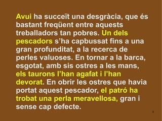 Avui  ha succeït una desgràcia, que és bastant freqüent entre aquests treballadors tan pobres.  Un dels pescadors  s’ha capbussat fins a una gran profunditat, a la recerca de perles valuoses. En tornar a la barca, esgotat, amb sis ostres a les mans,  els taurons l’han agafat i l’han devorat . En obrir les ostres que havia portat aquest pescador,  el patró ha trobat una perla meravellosa,  gran i sense cap defecte.  