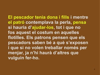 El pescador tenia dona i fills  i mentre  el patró  contemplava la perla,  pensa  si hauria d’ ajudar-los , tot i que no fos aquest el costum en aquelles flotilles. Els patrons pensen que els pescadors saben bé a què s’exposen i que si no volen treballar només per menjar, ja n’hi haurà d’altres que vulguin fer-ho. 