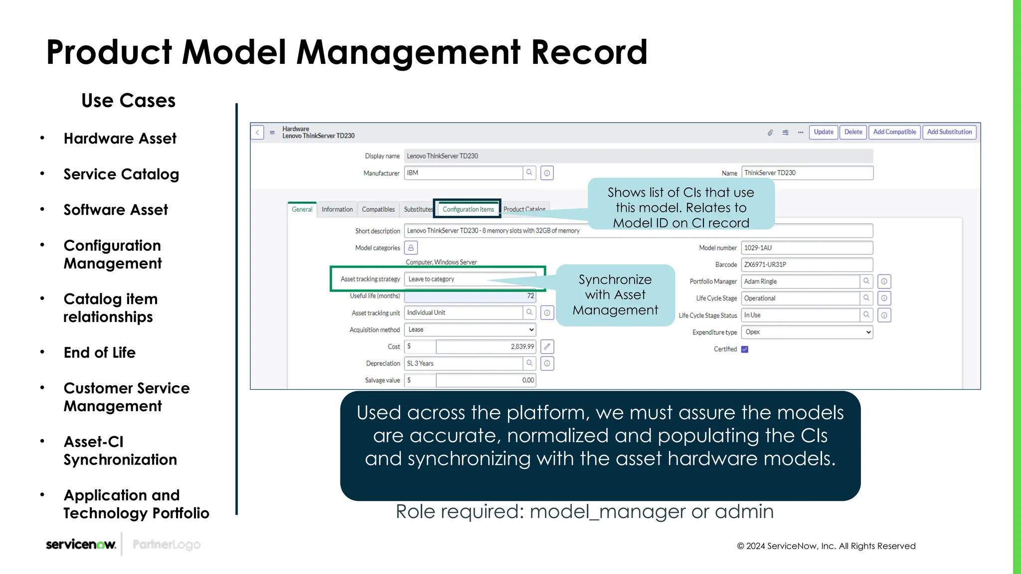 © 2024 ServiceNow, Inc. All Rights Reserved
Product Model Management Record
Use Cases
• Hardware Asset
• Service Catalog
• Software Asset
• Configuration
Management
• Catalog item
relationships
• End of Life
• Customer Service
Management
• Asset-CI
Synchronization
• Application and
Technology Portfolio Role required: model_manager or admin
Used across the platform, we must assure the models
are accurate, normalized and populating the CIs
and synchronizing with the asset hardware models.
Shows list of CIs that use
this model. Relates to
Model ID on CI record
Synchronize
with Asset
Management
 