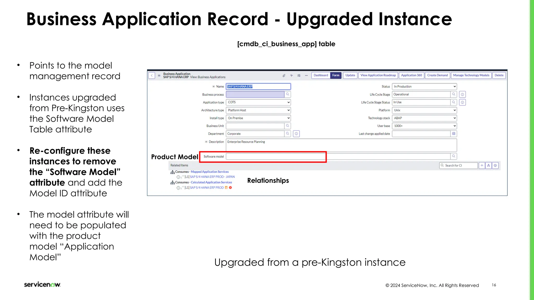 © 2024 ServiceNow, Inc. All Rights Reserved 16
Business Application Record - Upgraded Instance
[cmdb_ci_business_app] table
Relationships
Product Model
Upgraded from a pre-Kingston instance
• Points to the model
management record
• Instances upgraded
from Pre-Kingston uses
the Software Model
Table attribute
• Re-configure these
instances to remove
the “Software Model”
attribute and add the
Model ID attribute
• The model attribute will
need to be populated
with the product
model “Application
Model”
 