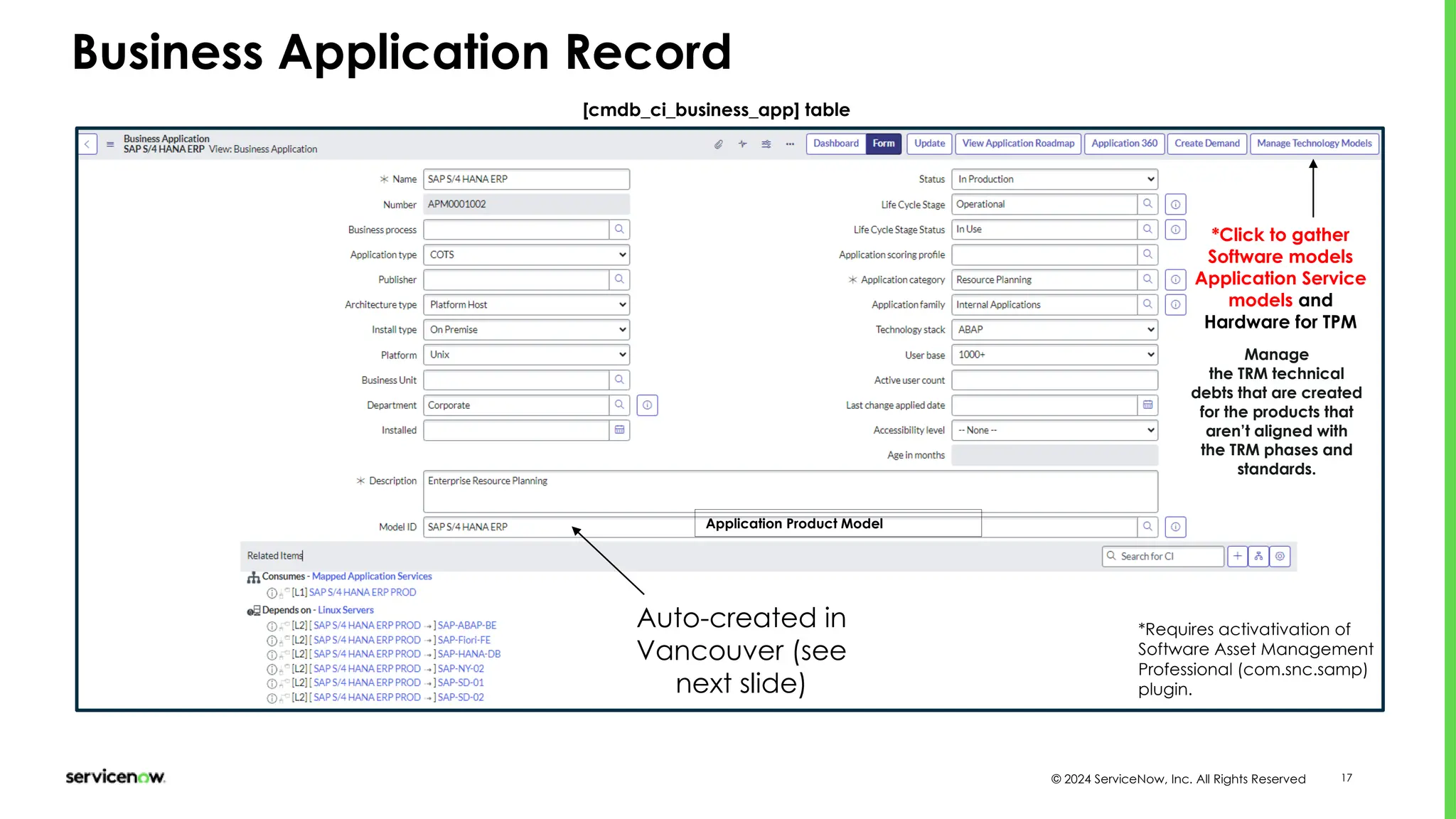 © 2024 ServiceNow, Inc. All Rights Reserved 17
Business Application Record
[cmdb_ci_business_app] table
Application Product Model
*Click to gather
Software models
Application Service
models and
Hardware for TPM
Manage
the TRM technical
debts that are created
for the products that
aren’t aligned with
the TRM phases and
standards.
Auto-created in
Vancouver (see
next slide)
*Requires activativation of
Software Asset Management
Professional (com.snc.samp)
plugin.
 