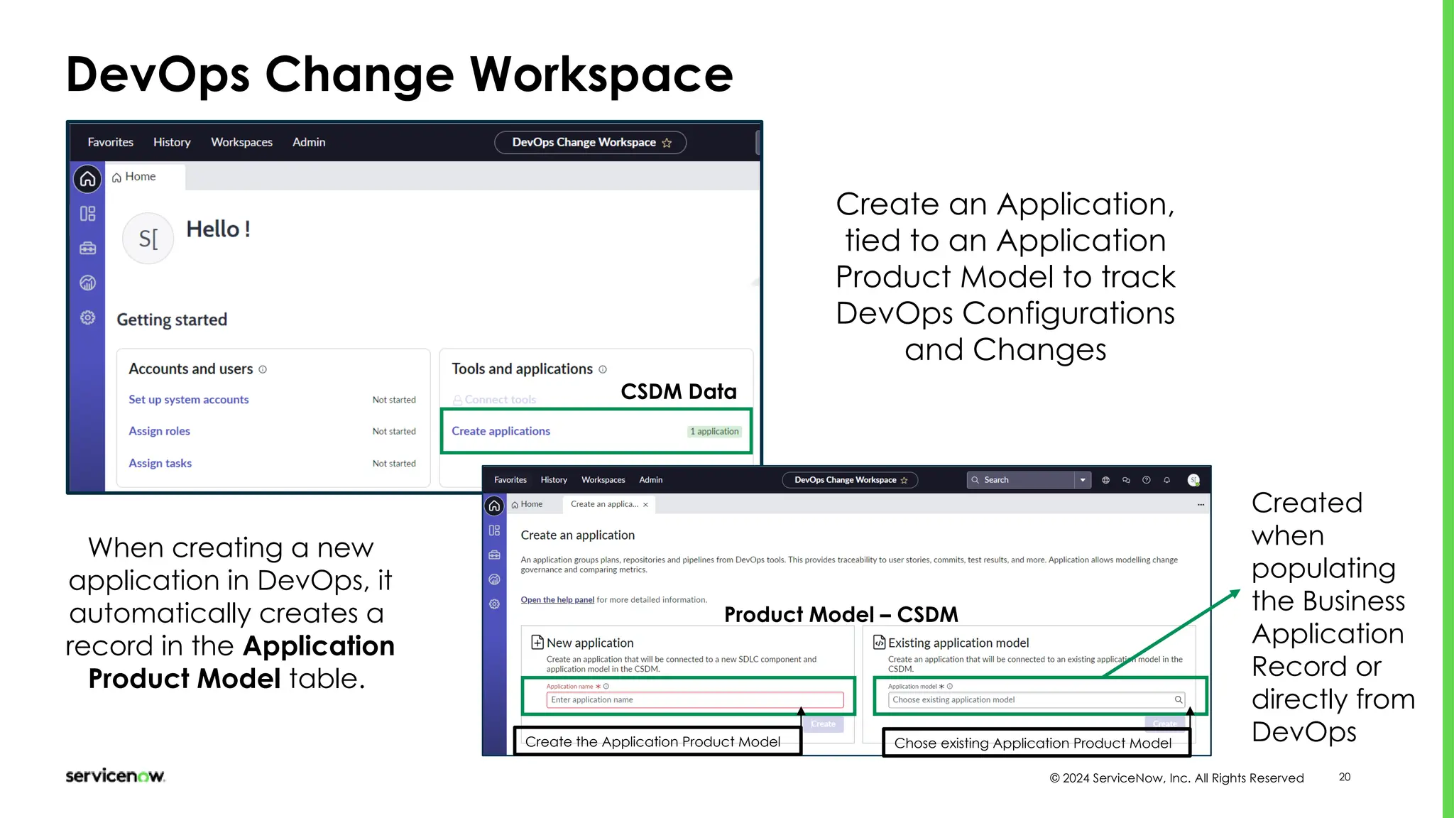 © 2024 ServiceNow, Inc. All Rights Reserved 20
DevOps Change Workspace
CSDM Data
Create an Application,
tied to an Application
Product Model to track
DevOps Configurations
and Changes
When creating a new
application in DevOps, it
automatically creates a
record in the Application
Product Model table.
Product Model – CSDM
Create the Application Product Model Chose existing Application Product Model
Created
when
populating
the Business
Application
Record or
directly from
DevOps
 