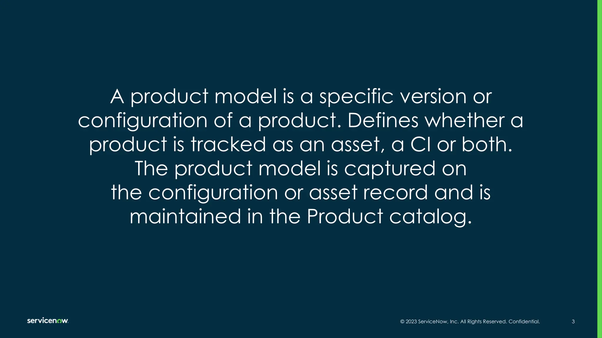 © 2023 ServiceNow, Inc. All Rights Reserved. Confidential. 3
A product model is a specific version or
configuration of a product. Defines whether a
product is tracked as an asset, a CI or both.
The product model is captured on
the configuration or asset record and is
maintained in the Product catalog.
 