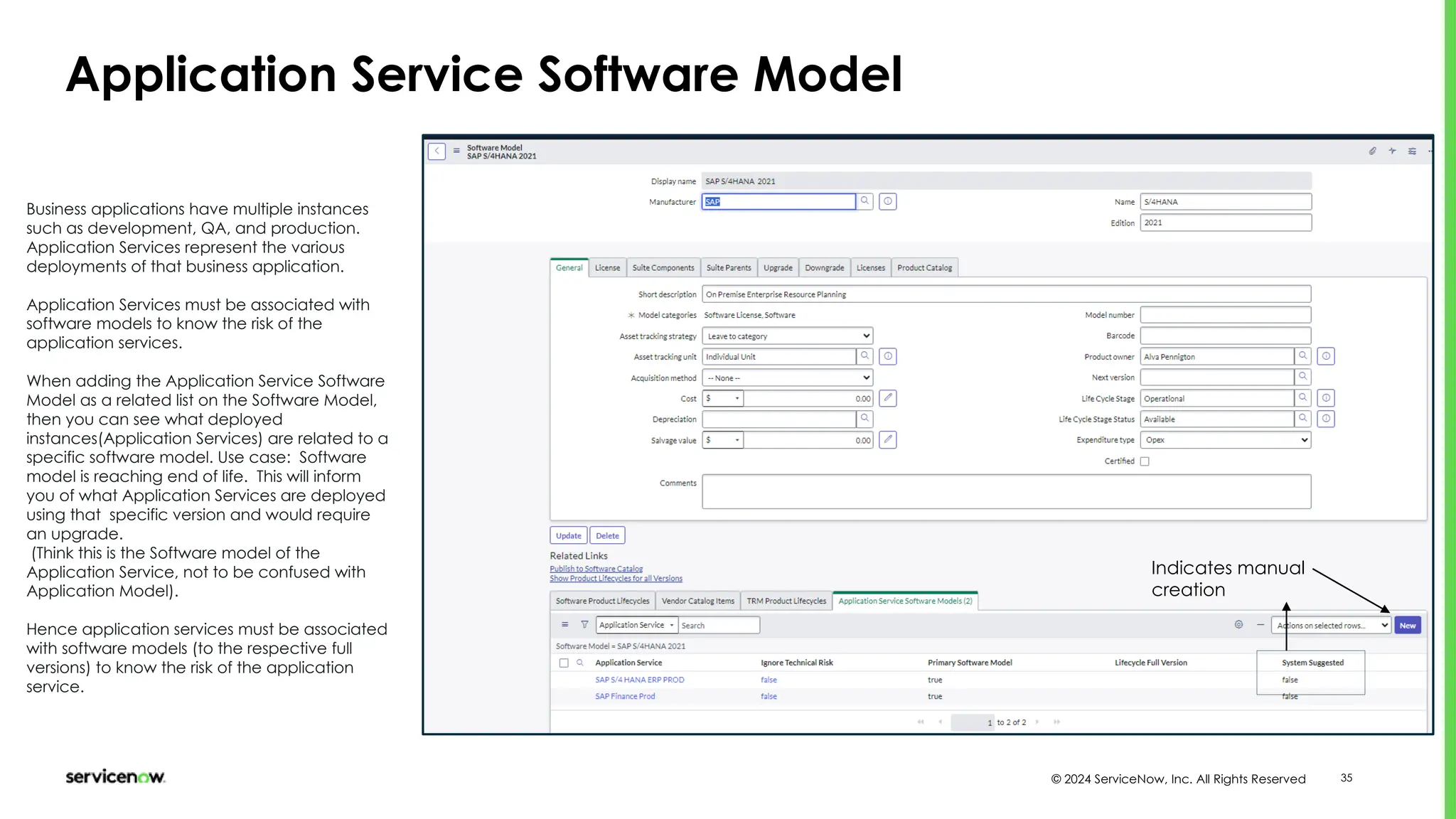 © 2024 ServiceNow, Inc. All Rights Reserved 35
Application Service Software Model
Business applications have multiple instances
such as development, QA, and production.
Application Services represent the various
deployments of that business application.
Application Services must be associated with
software models to know the risk of the
application services.
When adding the Application Service Software
Model as a related list on the Software Model,
then you can see what deployed
instances(Application Services) are related to a
specific software model. Use case: Software
model is reaching end of life. This will inform
you of what Application Services are deployed
using that specific version and would require
an upgrade.
(Think this is the Software model of the
Application Service, not to be confused with
Application Model).
Hence application services must be associated
with software models (to the respective full
versions) to know the risk of the application
service.
Indicates manual
creation
 