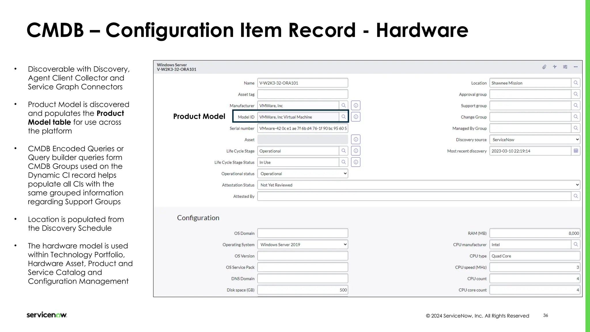 © 2024 ServiceNow, Inc. All Rights Reserved 36
CMDB – Configuration Item Record - Hardware
Product Model
• Discoverable with Discovery,
Agent Client Collector and
Service Graph Connectors
• Product Model is discovered
and populates the Product
Model table for use across
the platform
• CMDB Encoded Queries or
Query builder queries form
CMDB Groups used on the
Dynamic CI record helps
populate all CIs with the
same grouped information
regarding Support Groups
• Location is populated from
the Discovery Schedule
• The hardware model is used
within Technology Portfolio,
Hardware Asset, Product and
Service Catalog and
Configuration Management
 