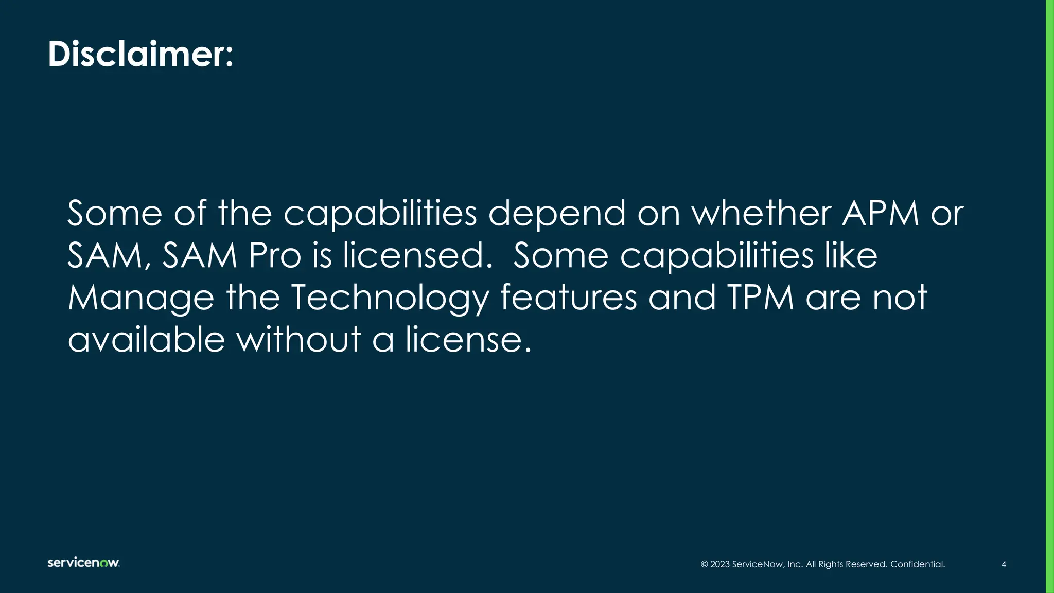 © 2023 ServiceNow, Inc. All Rights Reserved. Confidential. 4
Disclaimer:
Some of the capabilities depend on whether APM or
SAM, SAM Pro is licensed. Some capabilities like
Manage the Technology features and TPM are not
available without a license.
 