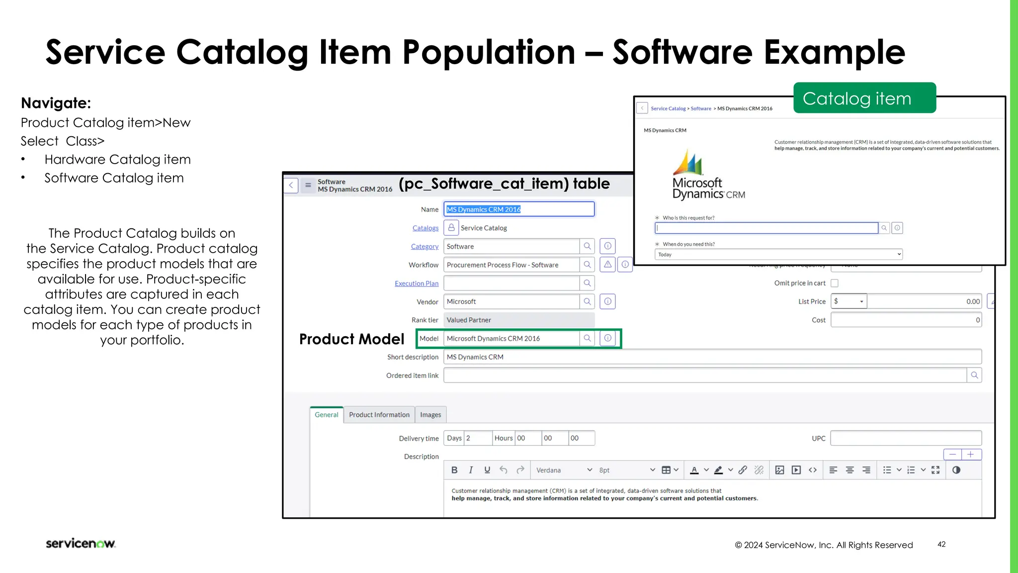 © 2024 ServiceNow, Inc. All Rights Reserved 42
Service Catalog Item Population – Software Example
(pc_Software_cat_item) table
Navigate:
Product Catalog item>New
Select Class>
• Hardware Catalog item
• Software Catalog item
The Product Catalog builds on
the Service Catalog. Product catalog
specifies the product models that are
available for use. Product-specific
attributes are captured in each
catalog item. You can create product
models for each type of products in
your portfolio.
Catalog item
Product Model
 