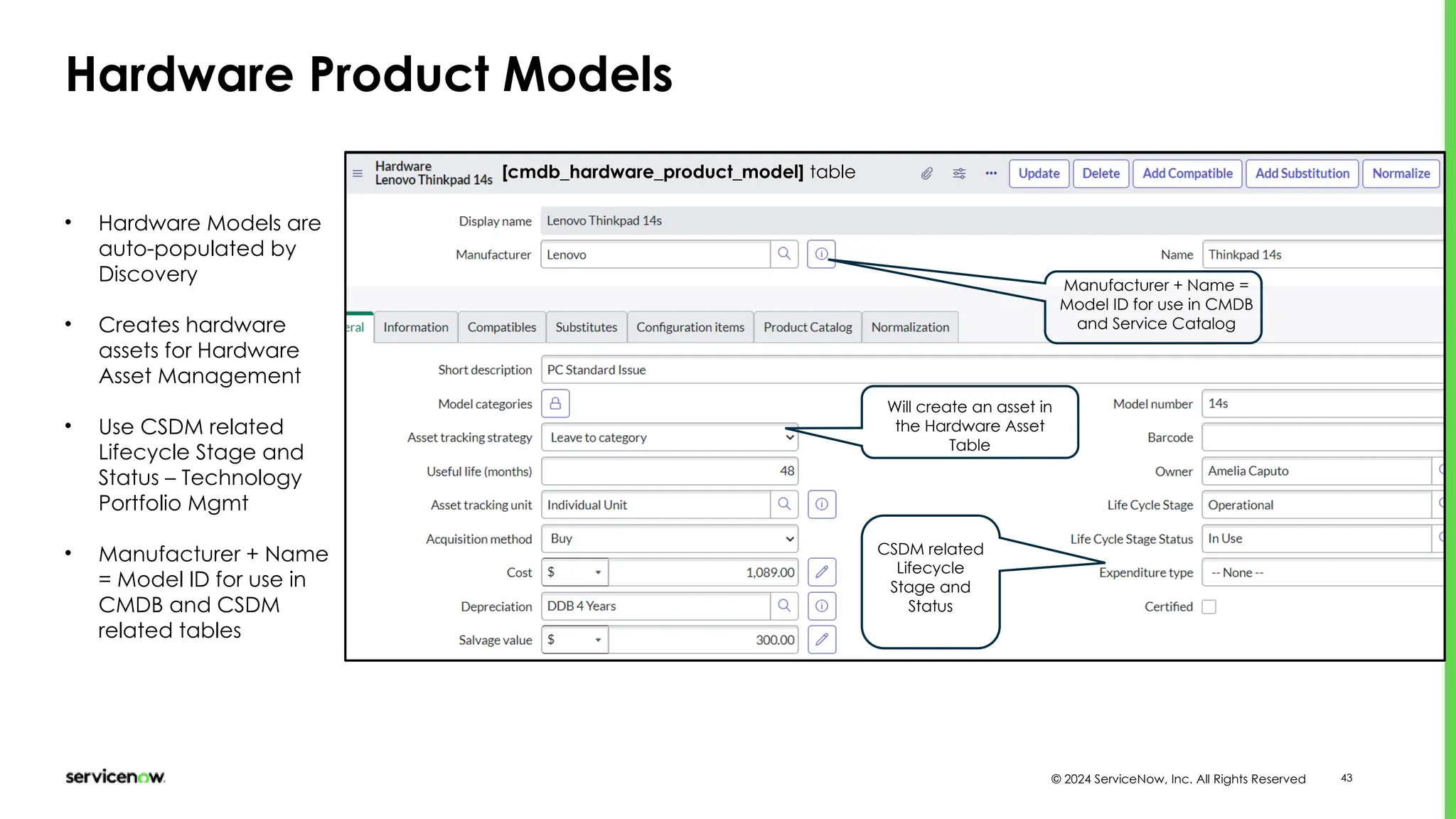 © 2024 ServiceNow, Inc. All Rights Reserved 43
Hardware Product Models
[cmdb_hardware_product_model] table
Manufacturer + Name =
Model ID for use in CMDB
and Service Catalog
CSDM related
Lifecycle
Stage and
Status
• Hardware Models are
auto-populated by
Discovery
• Creates hardware
assets for Hardware
Asset Management
• Use CSDM related
Lifecycle Stage and
Status – Technology
Portfolio Mgmt
• Manufacturer + Name
= Model ID for use in
CMDB and CSDM
related tables
Will create an asset in
the Hardware Asset
Table
 