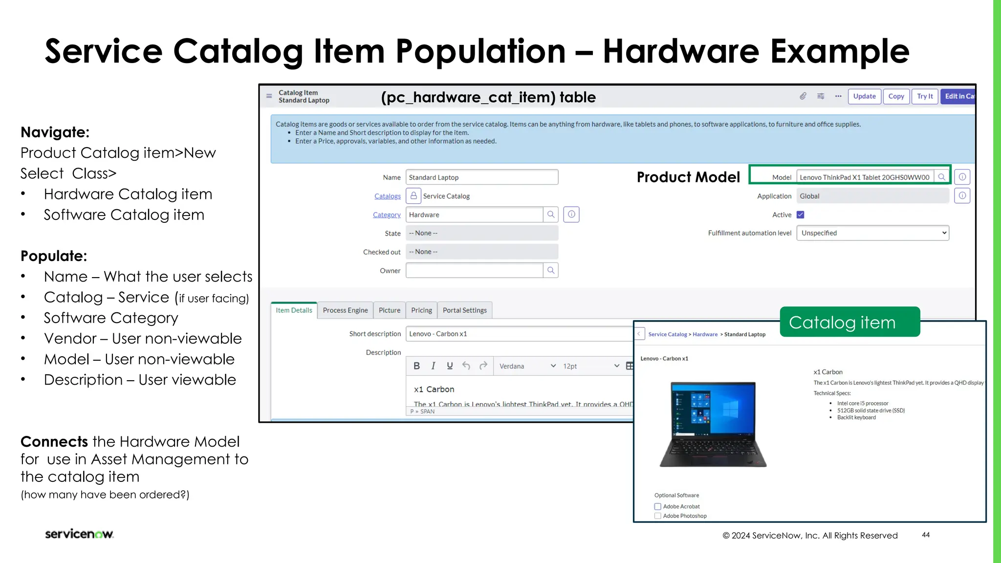 © 2024 ServiceNow, Inc. All Rights Reserved 44
Service Catalog Item Population – Hardware Example
(pc_hardware_cat_item) table
Navigate:
Product Catalog item>New
Select Class>
• Hardware Catalog item
• Software Catalog item
Populate:
• Name – What the user selects
• Catalog – Service (if user facing)
• Software Category
• Vendor – User non-viewable
• Model – User non-viewable
• Description – User viewable
Connects the Hardware Model
for use in Asset Management to
the catalog item
(how many have been ordered?)
Catalog item
Product Model
 