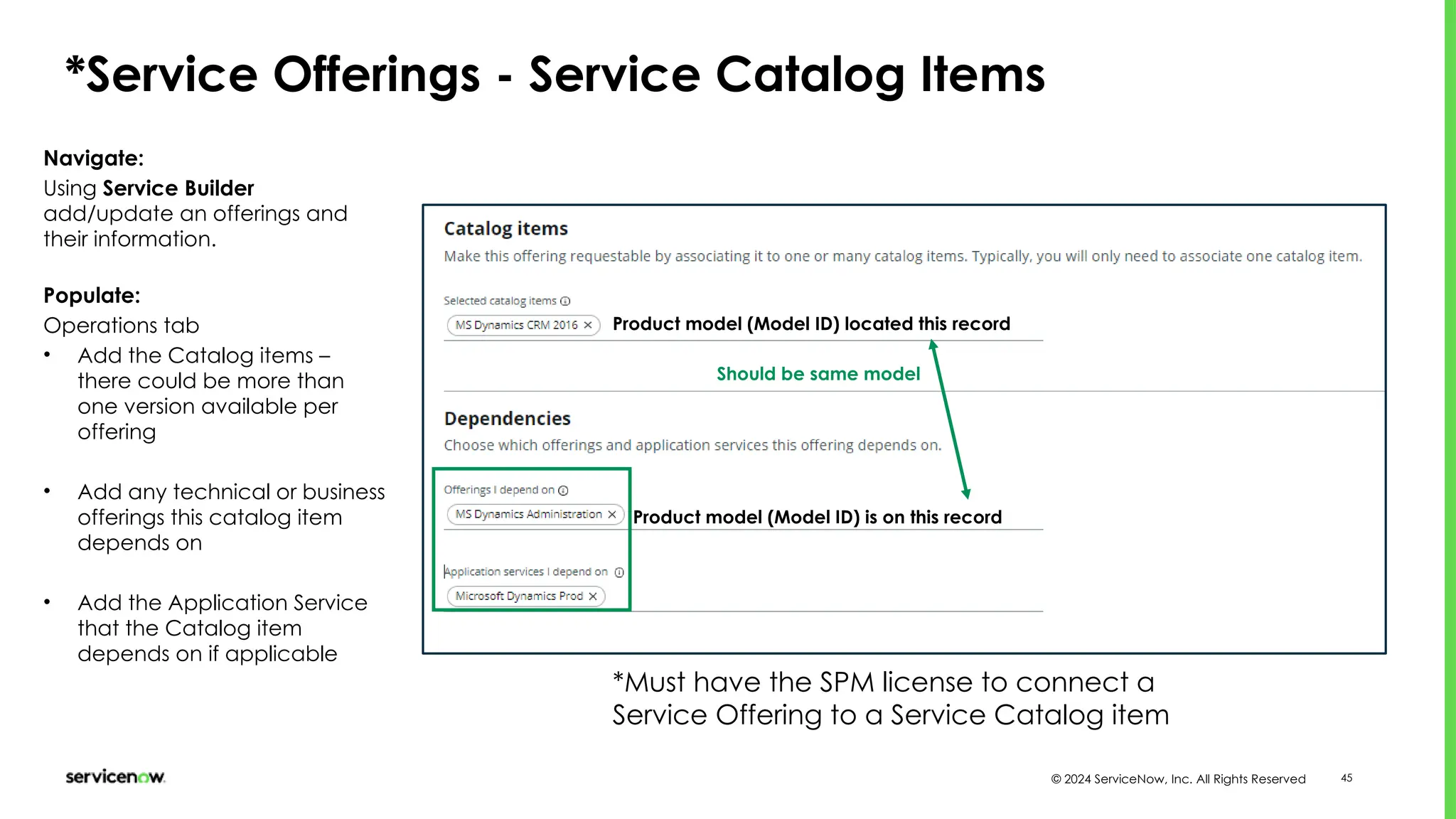 © 2024 ServiceNow, Inc. All Rights Reserved 45
*Service Offerings - Service Catalog Items
Navigate:
Using Service Builder
add/update an offerings and
their information.
Populate:
Operations tab
• Add the Catalog items –
there could be more than
one version available per
offering
• Add any technical or business
offerings this catalog item
depends on
• Add the Application Service
that the Catalog item
depends on if applicable
Product model (Model ID) located this record
Product model (Model ID) is on this record
Should be same model
*Must have the SPM license to connect a
Service Offering to a Service Catalog item
 