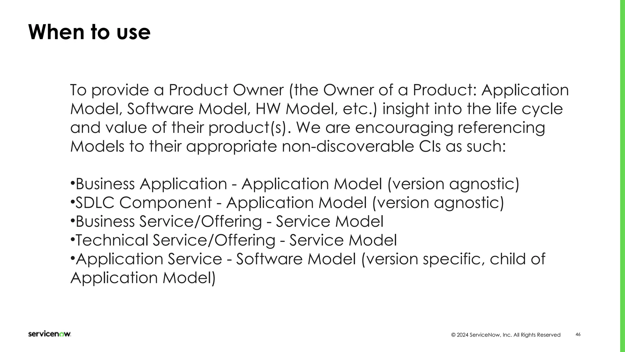 © 2024 ServiceNow, Inc. All Rights Reserved 46
When to use
To provide a Product Owner (the Owner of a Product: Application
Model, Software Model, HW Model, etc.) insight into the life cycle
and value of their product(s). We are encouraging referencing
Models to their appropriate non-discoverable CIs as such:
•Business Application - Application Model (version agnostic)
•SDLC Component - Application Model (version agnostic)
•Business Service/Offering - Service Model
•Technical Service/Offering - Service Model
•Application Service - Software Model (version specific, child of
Application Model)
 