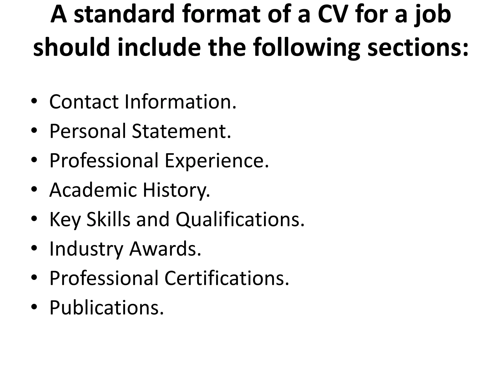 A standard format of a CV for a job
should include the following sections:
• Contact Information.
• Personal Statement.
• Professional Experience.
• Academic History.
• Key Skills and Qualifications.
• Industry Awards.
• Professional Certifications.
• Publications.
 