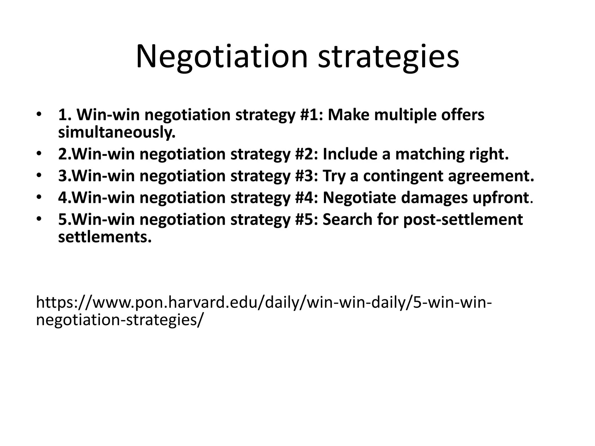 Negotiation strategies
• 1. Win-win negotiation strategy #1: Make multiple offers
simultaneously.
• 2.Win-win negotiation strategy #2: Include a matching right.
• 3.Win-win negotiation strategy #3: Try a contingent agreement.
• 4.Win-win negotiation strategy #4: Negotiate damages upfront.
• 5.Win-win negotiation strategy #5: Search for post-settlement
settlements.
https://www.pon.harvard.edu/daily/win-win-daily/5-win-win-
negotiation-strategies/
 