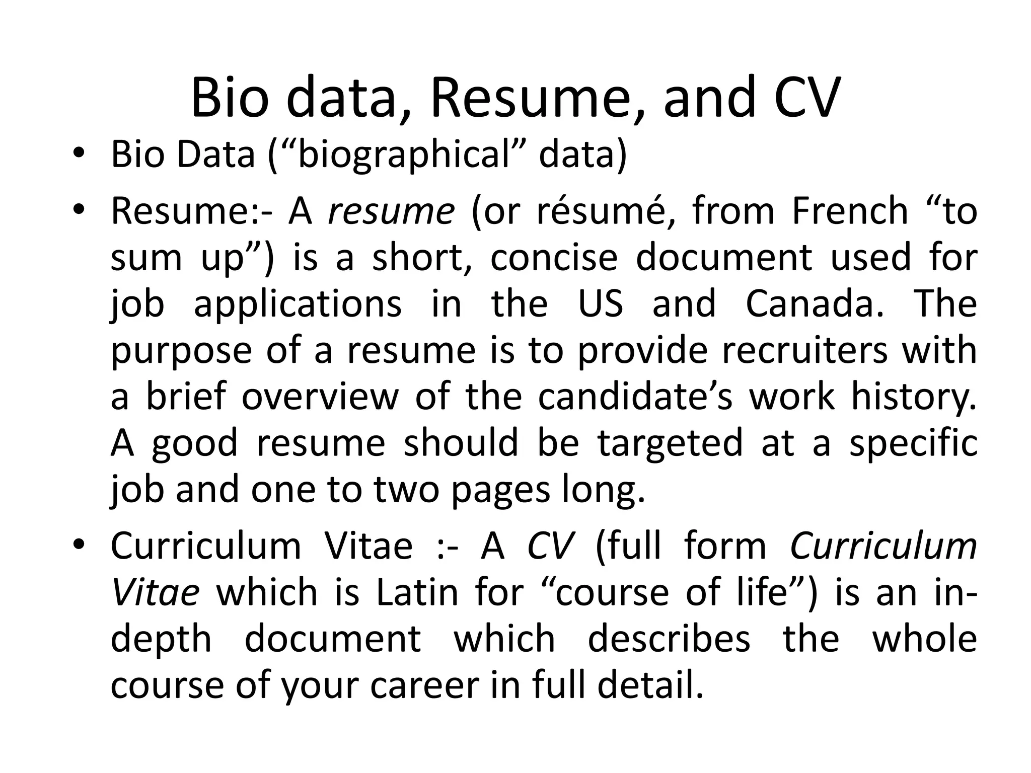 Bio data, Resume, and CV
• Bio Data (“biographical” data)
• Resume:- A resume (or résumé, from French “to
sum up”) is a short, concise document used for
job applications in the US and Canada. The
purpose of a resume is to provide recruiters with
a brief overview of the candidate’s work history.
A good resume should be targeted at a specific
job and one to two pages long.
• Curriculum Vitae :- A CV (full form Curriculum
Vitae which is Latin for “course of life”) is an in-
depth document which describes the whole
course of your career in full detail.
 