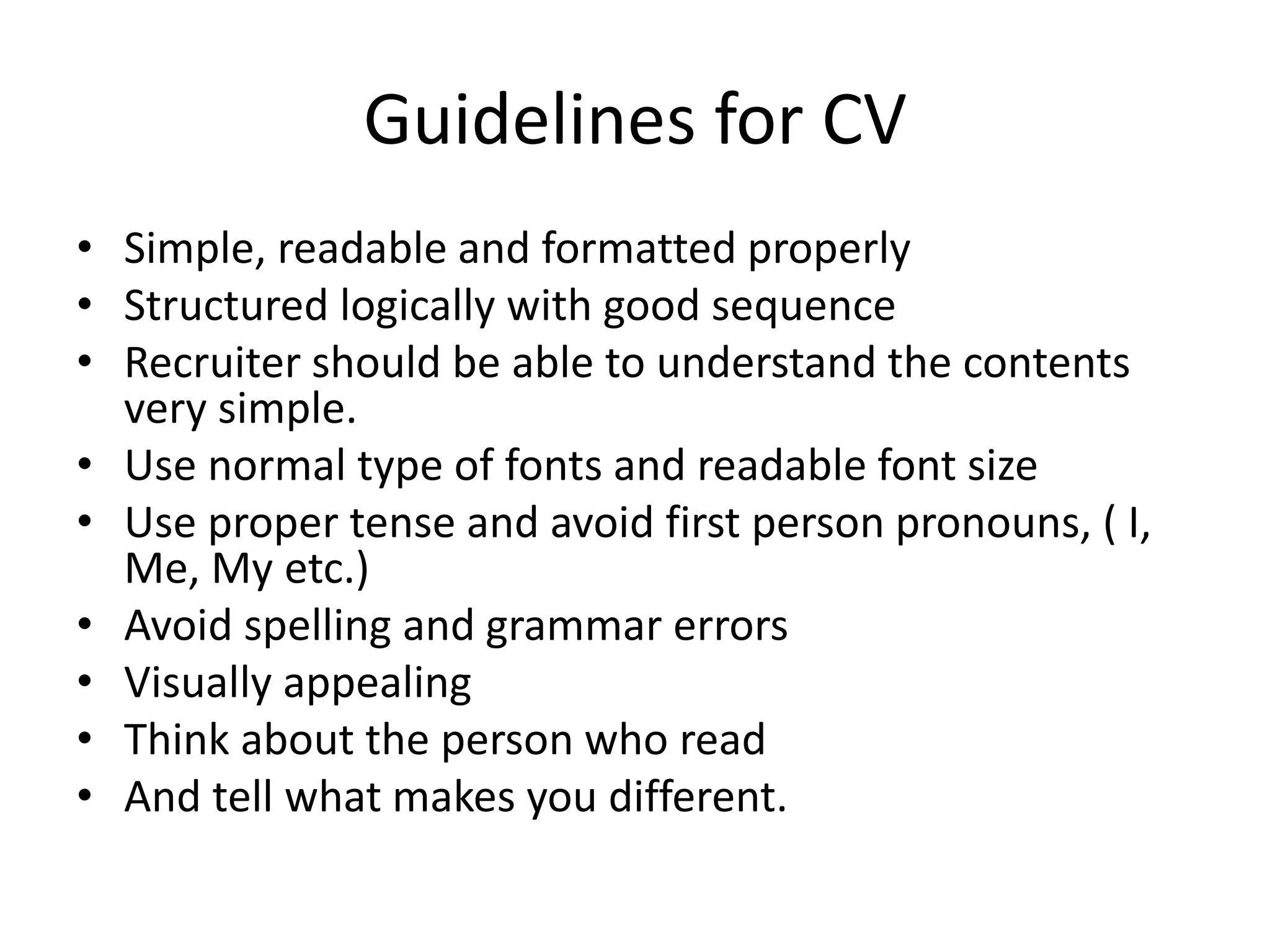 Guidelines for CV
• Simple, readable and formatted properly
• Structured logically with good sequence
• Recruiter should be able to understand the contents
very simple.
• Use normal type of fonts and readable font size
• Use proper tense and avoid first person pronouns, ( I,
Me, My etc.)
• Avoid spelling and grammar errors
• Visually appealing
• Think about the person who read
• And tell what makes you different.
 