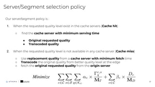 Server/Segment selection policy
17
Our server/segment policy is :
1. When the requested quality level exist in the cache servers (Cache hit)
○ ﬁnd the cache server with minimum serving time
● Original requested quality
● Transcoded quality
2. When the requested quality level is not available in any cache server (Cache miss)
○ Use replacement quality from a cache server with minimum fetch time
○ Transcode the original quality from better quality level at the edge
○ fetch the original requested quality from the origin server
 