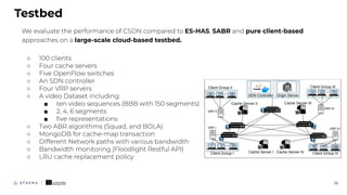 We evaluate the performance of CSDN compared to ES-HAS, SABR and pure client-based
approaches on a large-scale cloud-based testbed.
○ 100 clients
○ Four cache servers
○ Five OpenFlow switches
○ An SDN controller
○ Four VRP servers
○ A video Dataset including:
■ ten video sequences (BBB with 150 segments)
■ 2, 4, 6 segments
■ ﬁve representations
○ Two ABR algorithms (Squad, and BOLA)
○ MongoDB for cache-map transaction
○ Different Network paths with various bandwidth
○ Bandwidth monitoring (Floodlight Restful API)
○ LRU cache replacement policy
Testbed
19
 