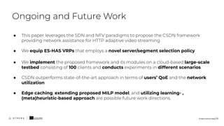 ● This paper leverages the SDN and NFV paradigms to propose the CSDN framework
providing network assistance for HTTP adaptive video streaming
● We equip ES-HAS VRPs that employs a novel server/segment selection policy
● We implement the proposed framework and its modules on a cloud-based large-scale
testbed consisting of 100 clients and conducts experiments in different scenarios
● CSDN outperforms state-of-the-art approach in terms of users’ QoE and the network
utilization
● Edge caching, extending proposed MILP model, and utilizing learning- ,
(meta)heuristic-based approach are possible future work directions.
Ongoing and Future Work
All rights reserved. ©2020 24
 