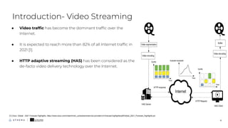 ● Video trafﬁc has become the dominant trafﬁc over the
Internet.
● It is expected to reach more than 82% of all Internet trafﬁc in
2021 [1].
● HTTP adaptive streaming (HAS) has been considered as the
de-facto video delivery technology over the Internet.
Introduction- Video Streaming
4
[1] Cisco. Global - 2021 Forecast Highlights. https://www.cisco.com/c/dam/m/en_us/solutions/service-provider/vni-forecast-highlights/pdf/Global_2021_Forecast_Highlights.pddf
 