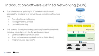 ● The fundamental paradigm of modern networks to
address the limitations of conventional network architecture
like:
○ Complex Network Devices
○ Management Overhead
○ Limited Scalability
● The control plane (forwarding decision) is decoupled from
the data plane (acts on the forwarding decision)
○ Centralized Network Controller
○ Standard communication Interface (OpenFlow),
○ Programmable Open APIs
Introduction-Software-Deﬁned Networking (SDN)
6
 