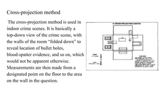 Cross-projection method
The cross-projection method is used in
indoor crime scenes. It is basically a
top-down view of the crime scene, with
the walls of the room “folded down” to
reveal location of bullet holes,
blood-spatter evidence, and so on, which
would not be apparent otherwise.
Measurements are then made from a
designated point on the floor to the area
on the wall in the question.
 