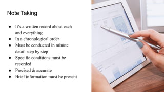 Note Taking
● It’s a written record about each
and everything
● In a chronological order
● Must be conducted in minute
detail step by step
● Specific conditions must be
recorded
● Precised & accurate
● Brief information must be present
 