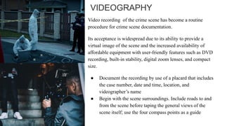 VIDEOGRAPHY
Video recording of the crime scene has become a routine
procedure for crime scene documentation.
Its acceptance is widespread due to its ability to provide a
virtual image of the scene and the increased availability of
affordable equipment with user-friendly features such as DVD
recording, built-in stability, digital zoom lenses, and compact
size.
● Document the recording by use of a placard that includes
the case number, date and time, location, and
videographer’s name
● Begin with the scene surroundings. Include roads to and
from the scene before taping the general views of the
scene itself; use the four compass points as a guide
 
