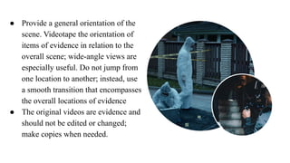 ● Provide a general orientation of the
scene. Videotape the orientation of
items of evidence in relation to the
overall scene; wide-angle views are
especially useful. Do not jump from
one location to another; instead, use
a smooth transition that encompasses
the overall locations of evidence
● The original videos are evidence and
should not be edited or changed;
make copies when needed.
 
