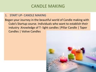 CANDLE MAKING
1. START UP- CANDLE MAKING
Began your Journey in the beautiful world of Candle making with
Csdo’s Startup course. Individuals who want to establish their
industry .Knowledge of T- light candles |Pillar Candle | Taper
Candles | Votive Candles
 