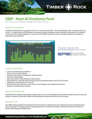 N




CSDP - Smart AC Distribution Panel
Monitor your Energy Usage at Every Circuit

product overview
TimberRock Energy Solutions has partnered with C.E.S. in introducing the CSDP – Smart AC Distribution Panel - to the North American
market. In a single product, the CSDP delivers comprehensive energy management, power distribution and protection for residential,
commercial and EV charging applications. Every circuit in the CSDP is metered and can be remotely monitored and controlled via
web-based energy dashboard.




                                                                                        “this panel is unlike any other
                                                                                        technology available to home owners”




product beneﬁts
  Intuitive, web-based energy dashboard
  Class 1 (revenue grade) metering
  Patented “smart switch” technology for reliable operation
  Smart Grid interoperability
  Able to participate in Demand Response (DR) programs
  Phase balancing - distributes electrical loads evenly across different phases (critical for EV charging)
  Integrated arc fault protection on all circuits
  Real time alerts and protection for short circuit, arc fault, voltage surge and lightening protection
  Supports renewable energy integration


about TimberRock
TimberRock ES is a leading energy systems integrator with a track record of deploying ﬁrst-to-market renewable energy and smart-grid
solutions. Customers include solar installers, builder/developers, government and blue-chip corporations.


about C.E.S.
Since 2001, Computerized Electricity Systems (C.E.S.) has focused on addressing the issue of efﬁcient electricity management at the
end-user level and on ﬁnding an answer to the global demand for a centralized, veriﬁable, and ﬂexible residential and commercial
Demand Side Management (DSM) solution.




TimberRock Energy Solutions | www.TimberRockES.com
 