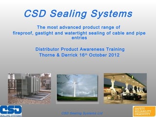 CSD Sealing Systems Ltd
CSD Sealing Systems
The most advanced product range of
fireproof, gastight and watertight sealing of cable and pipe
entries
Distributor Product Awareness Training
Thorne & Derrick 16th
October 2012
 