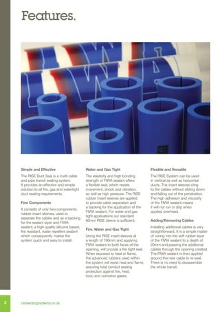 Features.

Simple and Effective

Water and Gas Tight

Flexible and Versatile

The RISE Duct Seal is a multi-cable
and pipe transit sealing system.
It provides an effective and simple
solution to all fire, gas and watertight
duct sealing requirements.

The elasticity and high bonding
strength of FIWA sealant offers
a flexible seal, which resists
movement, shock and vibration,
as well as high pressure. The RISE
rubber insert sleeves are applied
to provide cable separation and
a backing for the application of the
FIWA sealant. For water and gas
tight applications our standard
60mm RISE sleeve is sufficient.

The RISE System can be used
in vertical as well as horizontal
ducts. The insert sleeves cling
to the cables without sliding down
and falling out of the penetration.
The high adhesion and viscosity
of the FIWA sealant means
it will not run or drip when
applied overhead.

Few Components
It consists of only two components:
rubber insert sleeves, used to
separate the cables and as a backing
for the sealant layer and FIWA
sealant; a high quality silicone based,
fire resistant, water repellent sealant
which consequently makes the
system quick and easy to install.

2

csdsealingsystems.co.uk

Fire, Water and Gas Tight
Using the RISE insert sleeves at
a length of 160mm and applying
FIWA sealant to both faces of the
opening, will provide a fire tight seal.
When exposed to heat or flame,
the advanced rubbers used within
the system will resist heat and flame,
assuring total conduit sealing
protection against fire, heat,
toxic and corrosive gases.

Adding/Removing Cables
Installing additional cables is very
straightforward. It is a simple matter
of coring into the soft rubber layer
of the FIWA sealant to a depth of
20mm and passing the additional
cables through the opening created.
The FIWA sealant is then applied
around the new cable to re-seal.
There is no need to disassemble
the whole transit.

 
