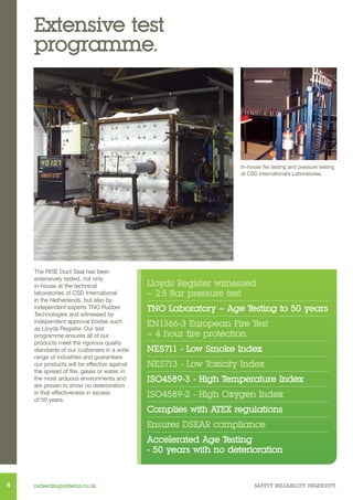 Extensive test
programme.

In-house fire testing and pressure testing
at CSD International’s Laboratories.

The RISE Duct Seal has been
extensively tested, not only
in-house at the technical
laboratories of CSD International
in the Netherlands, but also by
independent experts TNO Rubber
Technologies and witnessed by
independent approval bodies such
as Lloyds Register. Our test
programme ensures all of our
products meet the rigorous quality
standards of our customers in a wide
range of industries and guarantees
our products will be effective against
the spread of fire, gases or water, in
the most arduous environments and
are proven to show no deterioration
in that effectiveness in excess
of 50 years.

Lloyds Register witnessed
– 2.5 Bar pressure test
TNO Laboratory – Age Testing to 50 years
EN1366-3 European Fire Test
– 4 hour fire protection
NES711 - Low Smoke Index
NES713 - Low Toxicity Index
ISO4589-3 - High Temperature Index
ISO4589-2 - High Oxygen Index
Complies with ATEX regulations
Ensures DSEAR compliance
Accelerated Age Testing
- 50 years with no deterioration

4

csdsealingsystems.co.uk

SAFETY. RELIABILITY. INGENUITY.

 